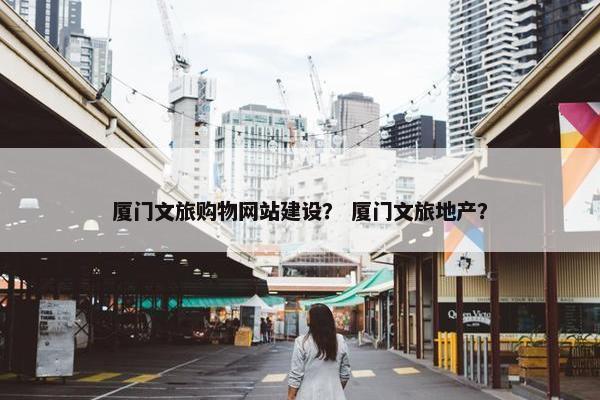 厦门文旅购物网站建设？ 厦门文旅地产？