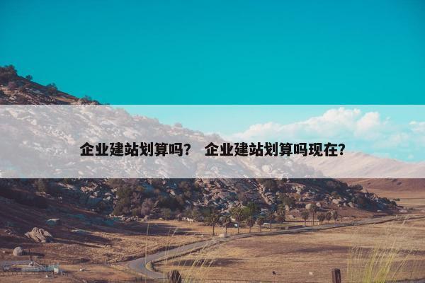 企业建站划算吗？ 企业建站划算吗现在？