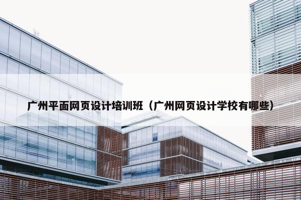 广州平面网页设计培训班（广州网页设计学校有哪些）