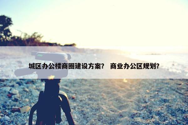 城区办公楼商圈建设方案？ 商业办公区规划？