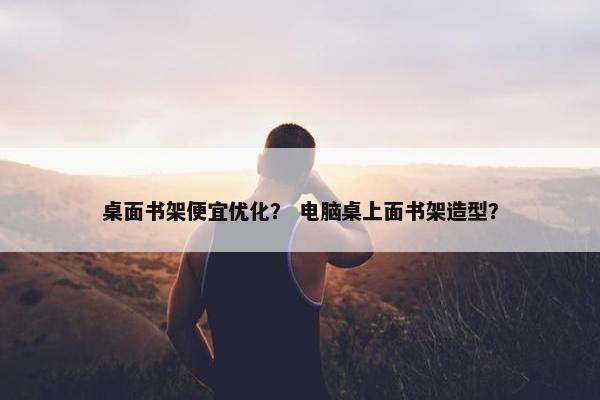 桌面书架便宜优化？ 电脑桌上面书架造型？
