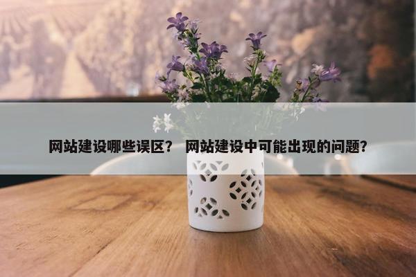 网站建设哪些误区？ 网站建设中可能出现的问题？