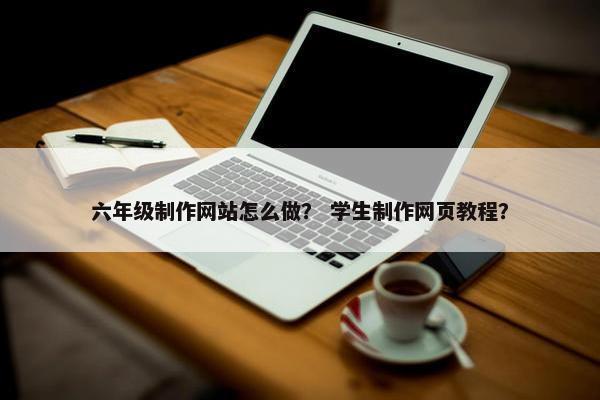 六年级制作网站怎么做？ 学生制作网页教程？