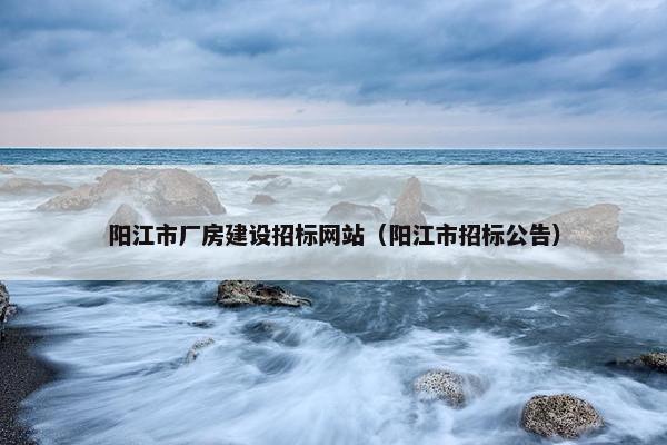 阳江市厂房建设招标网站（阳江市招标公告）