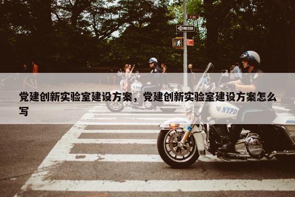 党建创新实验室建设方案，党建创新实验室建设方案怎么写