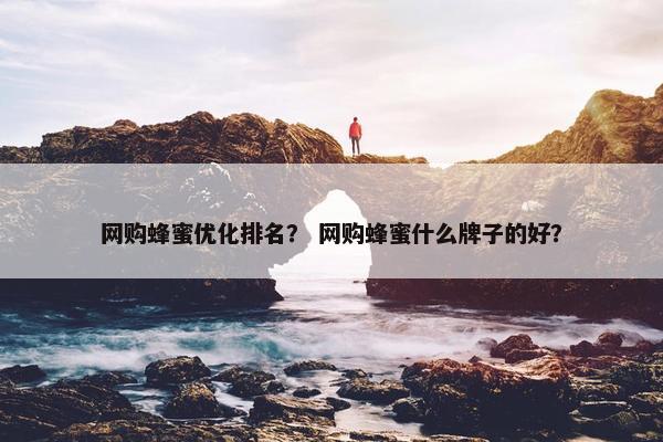 网购蜂蜜优化排名？ 网购蜂蜜什么牌子的好？