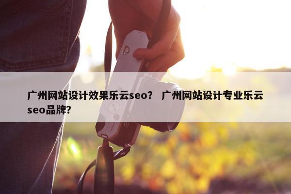 广州网站设计效果乐云seo？ 广州网站设计专业乐云seo品牌？