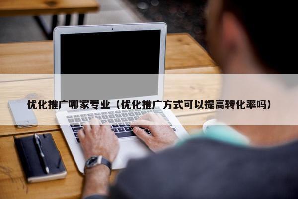 优化推广哪家专业（优化推广方式可以提高转化率吗）