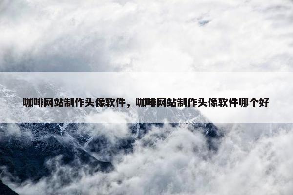 咖啡网站制作头像软件，咖啡网站制作头像软件哪个好