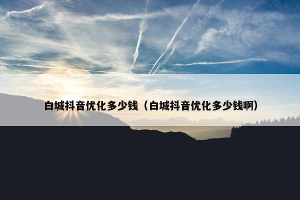 白城抖音优化多少钱（白城抖音优化多少钱啊）