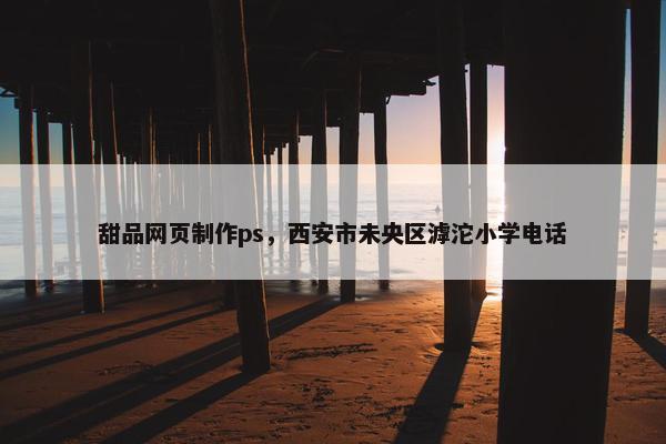 甜品网页制作ps，西安市未央区滹沱小学电话