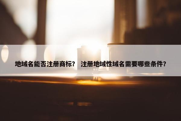 地域名能否注册商标？ 注册地域性域名需要哪些条件？