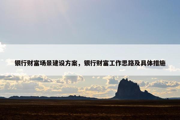 银行财富场景建设方案，银行财富工作思路及具体措施