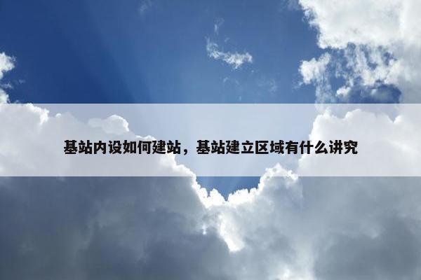 基站内设如何建站，基站建立区域有什么讲究