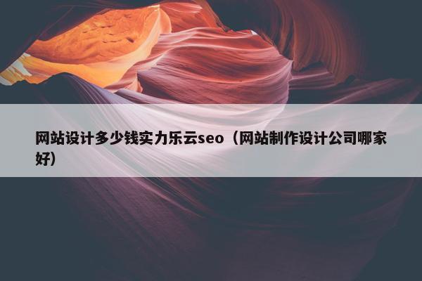 网站设计多少钱实力乐云seo（网站制作设计公司哪家好）