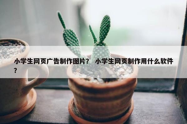 小学生网页广告制作图片？ 小学生网页制作用什么软件？