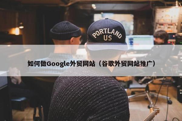 如何做Google外贸网站（谷歌外贸网站推广）