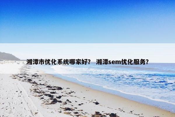 湘潭市优化系统哪家好？ 湘潭sem优化服务？