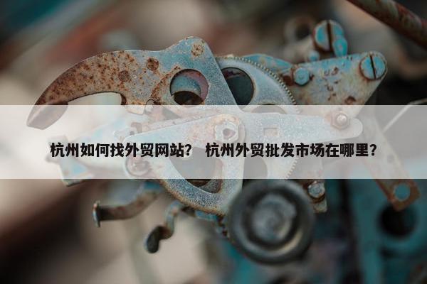杭州如何找外贸网站？ 杭州外贸批发市场在哪里？