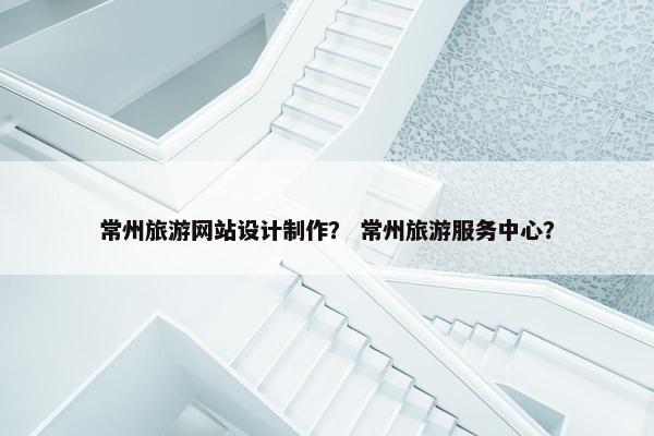 常州旅游网站设计制作？ 常州旅游服务中心？