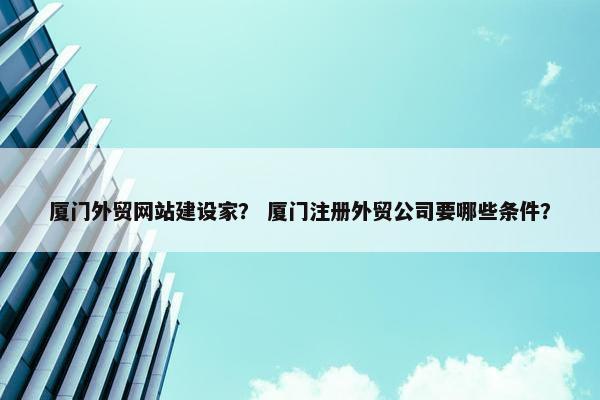 厦门外贸网站建设家？ 厦门注册外贸公司要哪些条件？