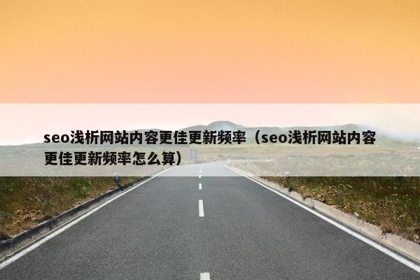seo浅析网站内容更佳更新频率（seo浅析网站内容更佳更新频率怎么算）