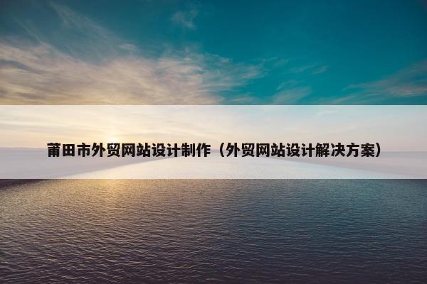 莆田市外贸网站设计制作（外贸网站设计解决方案）