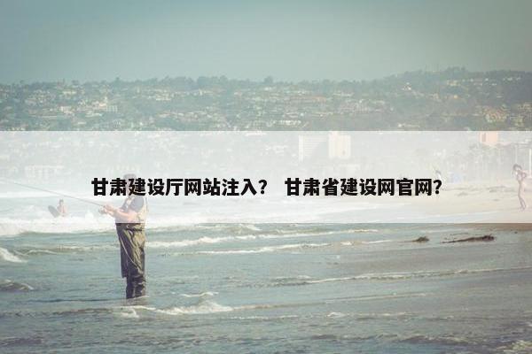 甘肃建设厅网站注入？ 甘肃省建设网官网？