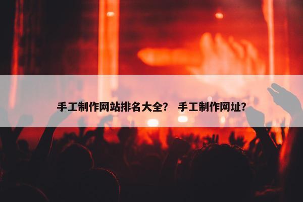 手工制作网站排名大全？ 手工制作网址？