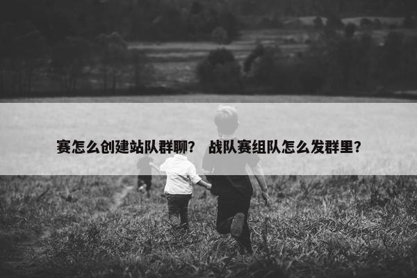 赛怎么创建站队群聊？ 战队赛组队怎么发群里？
