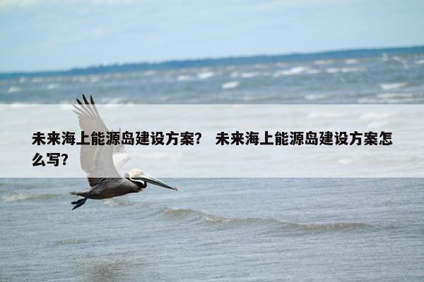 未来海上能源岛建设方案？ 未来海上能源岛建设方案怎么写？