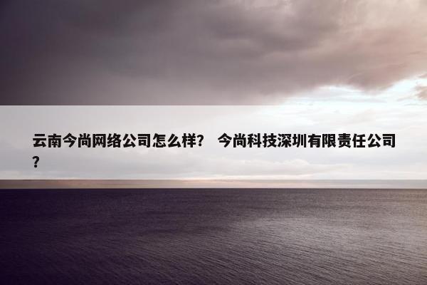 云南今尚网络公司怎么样？ 今尚科技深圳有限责任公司？