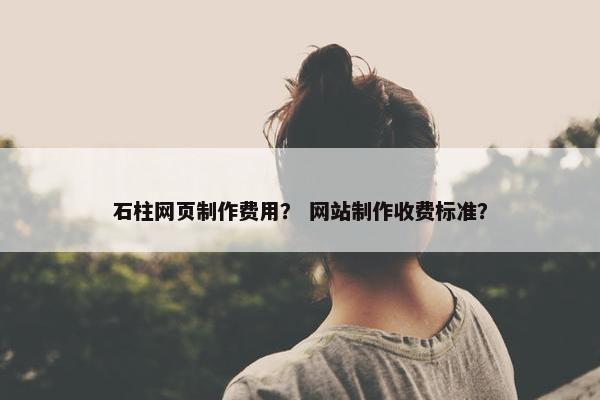 石柱网页制作费用？ 网站制作收费标准？