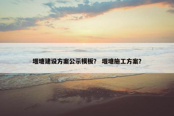 堰塘建设方案公示模板？ 堰塘施工方案？