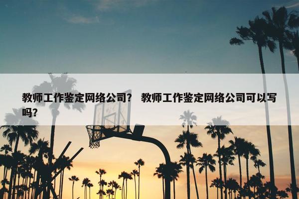 教师工作鉴定网络公司？ 教师工作鉴定网络公司可以写吗？