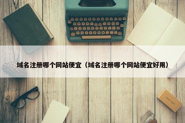 域名注册哪个网站便宜（域名注册哪个网站便宜好用）