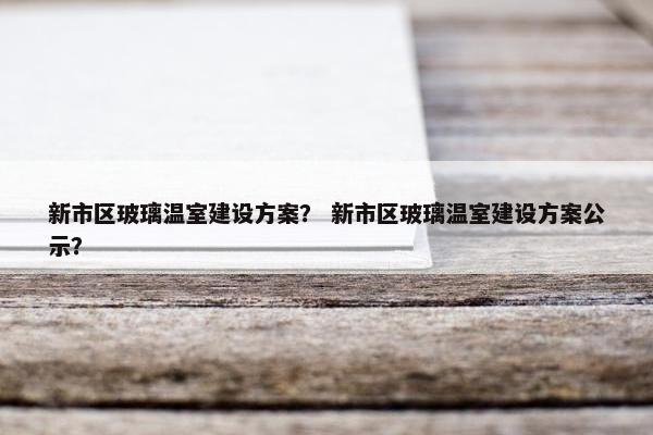 新市区玻璃温室建设方案？ 新市区玻璃温室建设方案公示？