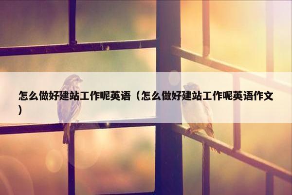怎么做好建站工作呢英语（怎么做好建站工作呢英语作文）