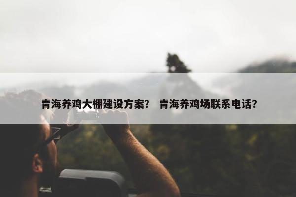 青海养鸡大棚建设方案？ 青海养鸡场联系电话？