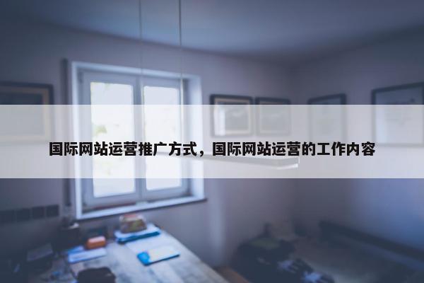 国际网站运营推广方式，国际网站运营的工作内容