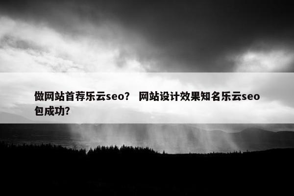 做网站首荐乐云seo？ 网站设计效果知名乐云seo包成功？