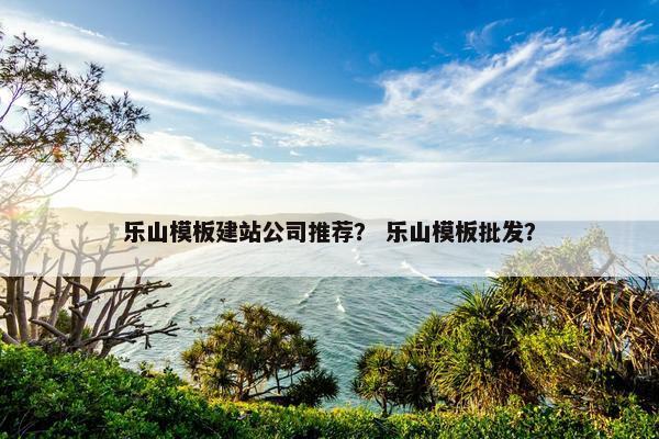 乐山模板建站公司推荐？ 乐山模板批发？