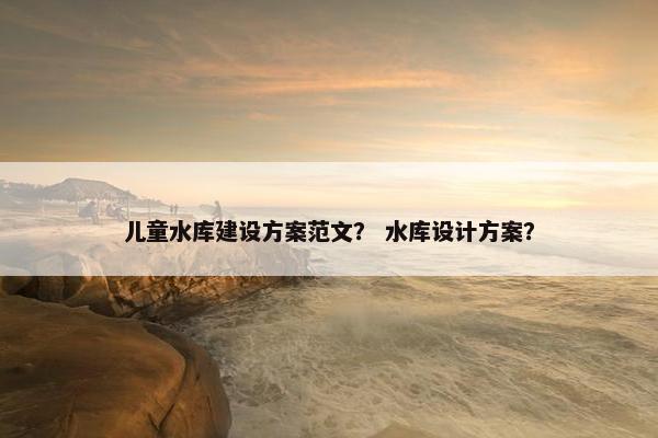 儿童水库建设方案范文？ 水库设计方案？
