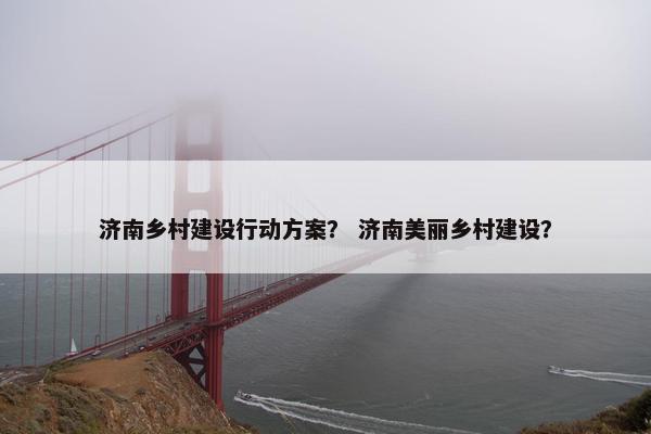 济南乡村建设行动方案？ 济南美丽乡村建设？
