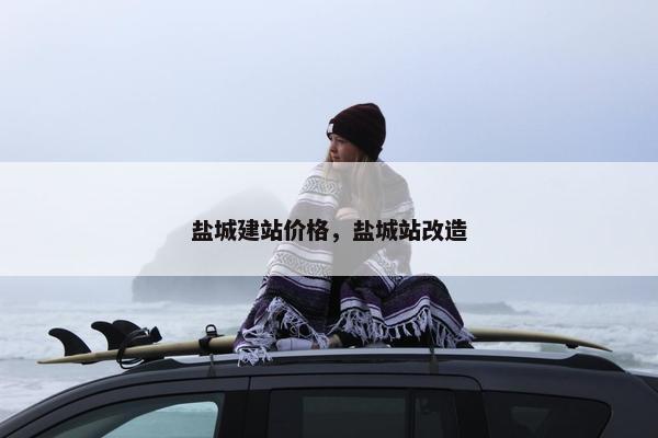 盐城建站价格，盐城站改造