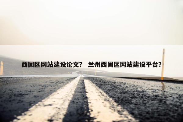 西固区网站建设论文？ 兰州西固区网站建设平台？