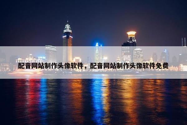 配音网站制作头像软件，配音网站制作头像软件免费