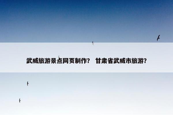 武威旅游景点网页制作？ 甘肃省武威市旅游？