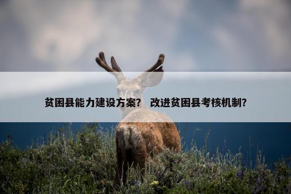 贫困县能力建设方案？ 改进贫困县考核机制？
