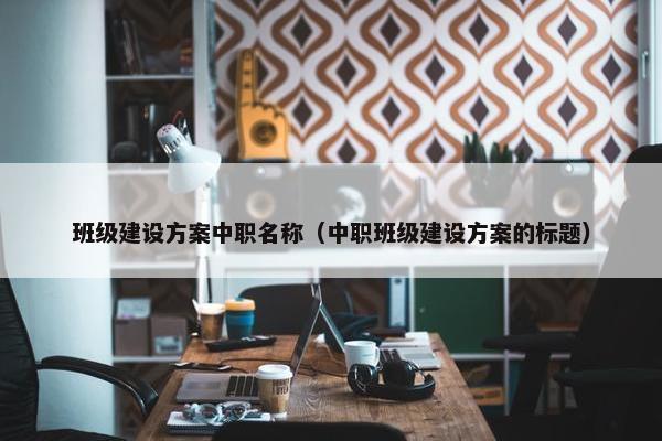 班级建设方案中职名称（中职班级建设方案的标题）
